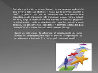 En toda organización, el recurso humano es un elemento fundamental
para llevar a cabo sus objetivos y metas que le permitan alcanzar la
misión propuesta, para ello es necesario que este recurso esté
capacitado desde el punto de vista profesional, técnico, moral y cultural.
Por esto, surge la necesidad en toda empresa de implantar programas
de adiestramiento que le permita desarrollar, capacitar y actualizar en su
personal, los conocimientos, habilidades y destrezas adecuadas para
desempeñar eficazmente las funciones inherentes al cargo.
Dentro de este marco de referencia, el adiestramiento del factor
humano es fundamental para lograr el éxito en la organización. Es
por ello que el adiestramiento no es un gasto sino una inversión.
 