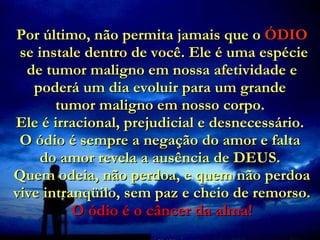 Por último, não permita jamais que o  ÓDIO  se instale dentro de você. Ele é uma espécie de tumor maligno em nossa afetividade e poderá um dia evoluir para um grande  tumor maligno em nosso corpo.  Ele é irracional, prejudicial e desnecessário.  O ódio é sempre a negação do amor e falta  do amor revela a ausência de DEUS.  Quem odeia, não perdoa, e quem não perdoa vive intranqüilo, sem paz e cheio de remorso.  O ódio é o câncer da alma! 