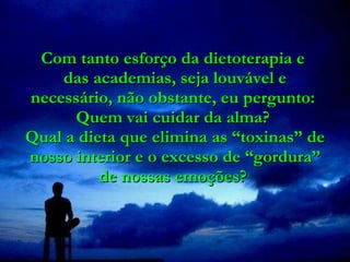 Com tanto esforço da dietoterapia e  das academias, seja louvável e necessário, não obstante, eu pergunto:  Quem vai cuidar da alma?  Qual a dieta que elimina as “toxinas” de nosso interior e o excesso de “gordura” de nossas emoções?  