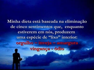 Minha dieta está baseada na eliminação de cinco sentimentos que,  enquanto estiverem em nós, produzem  uma espécie de “lixo” interior: orgulho – inveja – amargura vingança - ódio 