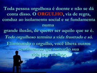 Toda pessoa orgulhosa é doente e não se dá conta disso. O  ORGULHO , via de regra, conduz ao isolamento social e se fundamenta numa   grande ilusão, de querer ser aquilo que se é.    Todo orgulhoso termina a vida frustrado e só. Eliminando o orgulho, você libera outros sentimentos que tornarão sua  vida bem melhor.  