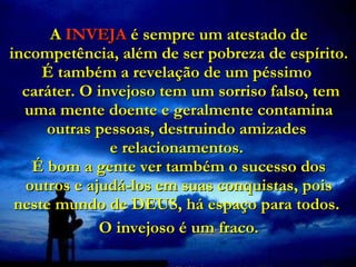 A  INVEJA  é sempre um atestado de incompetência, além de ser pobreza de espírito. É também a revelação de um péssimo   caráter. O invejoso tem um sorriso falso, tem uma mente doente e geralmente contamina outras pessoas, destruindo amizades  e relacionamentos.  É bom a gente ver também o sucesso dos outros e ajudá-los em suas conquistas, pois neste mundo de DEUS, há espaço para todos.  O invejoso é um fraco. 
