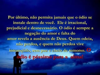 Por último, não permita jamais que o ódio se
   instale dentro de você. Ele é irracional,
prejudicial e desnecessário. O ódio é sempre a
          negação do amor e falta do
amor revela a ausência de Deus. Quem odeia,
     não perdoa, e quem não perdoa vive
 intranqüilo, sem paz e cheio de remorso. O
     ódio é péssimo para a alma!
 