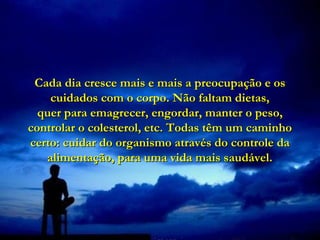 Cada dia cresce mais e mais a preocupação e os
    cuidados com o corpo. Não faltam dietas,
  quer para emagrecer, engordar, manter o peso,
controlar o colesterol, etc. Todas têm um caminho
certo: cuidar do organismo através do controle da
   alimentação, para uma vida mais saudável.
 