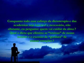 Conquanto todo esse esforço da dietoterapia e das
    academias seja louvável e necessário, não
obstante, eu pergunto: quem vai cuidar da alma ?
 Qual a dieta que elimina as “toxinas” de nosso
      interior e o excesso de “gordura” de
                nossas emoções ?
 