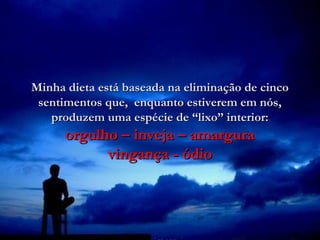 Minha dieta está baseada na eliminação de cinco
 sentimentos que, enquanto estiverem em nós,
   produzem uma espécie de “lixo” interior:
      orgulho – inveja – amargura
            vingança - ódio
 