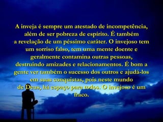 A inveja é sempre um atestado de incompetência,
    além de ser pobreza de espírito. É também
a revelação de um péssimo caráter. O invejoso tem
     um sorriso falso, tem uma mente doente e
       geralmente contamina outras pessoas,
 destruindo amizades e relacionamentos. É bom a
gente ver também o sucesso dos outros e ajudá-los
      em suas conquistas, pois neste mundo
  de Deus, há espaço para todos. O invejoso é um
                        fraco.
 