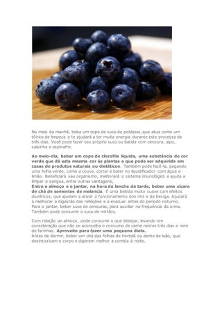 No meio da manhã, beba um copo de suco de potássio, que atua como um
tônico de limpeza e te ajudará a ter muita energia durante este processo de
três dias. Você pode fazer seu próprio suco ou batida com cenoura, aipo,
salsinha e espinafre.
Ao meio-dia, beber um copo de clorofila líquida, uma substância de cor
verde que dá esta mesma cor às plantas e que pode ser adquirida em
casas de produtos naturais ou dietéticos. Também pode fazê-la, pegando
uma folha verde, como a couve, cortar e bater no liquidificador com água e
limão. Beneficiará seu organismo, melhorará o sistema imunológico e ajuda a
limpar o sangue, entre outras vantagens,
Entre o almoço e o jantar, na hora do lanche da tarde, beber uma xícara
de chá de sementes de melancia. É uma bebida muito suave com efeitos
diuréticos, que ajudam a ativar o funcionamento dos rins e da bexiga. Ajudará
a melhorar a digestão das refeições e a evacuar antes do período noturno.
Para o jantar, beber suco de cenouras, para auxiliar na frequência da urina.
Também pode consumir o suco de mirtilos.
Com relação ao almoço, pode consumir o que desejar, levando em
consideração que não se aconselha o consumo de carne nestes três dias e nem
de farinhas. Aproveite para fazer uma pequena dieta.
Antes de dormir, beber um chá das folhas de hortelã ou dente de leão, que
desintoxicam o corpo e digerem melhor a comida à noite.
 