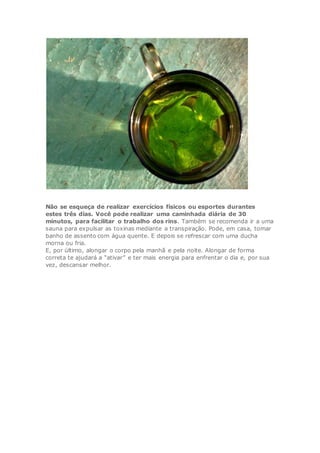 Não se esqueça de realizar exercícios físicos ou esportes durantes
estes três dias. Você pode realizar uma caminhada diária de 30
minutos, para facilitar o trabalho dos rins. Também se recomenda ir a uma
sauna para expulsar as toxinas mediante a transpiração. Pode, em casa, tomar
banho de assento com água quente. E depois se refrescar com uma ducha
morna ou fria.
E, por último, alongar o corpo pela manhã e pela noite. Alongar de forma
correta te ajudará a “ativar” e ter mais energia para enfrentar o dia e, por sua
vez, descansar melhor.
 