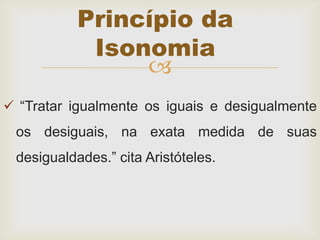 
 “Tratar igualmente os iguais e desigualmente
os desiguais, na exata medida de suas
desigualdades.” cita Aristóteles.
Princípio da
Isonomia
 