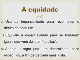 
 Usa da imparcialidade para reconhecer o
direito de cada um.
 Equivale a imparcialidade para se tornarem
iguais que vem do latim “equitas”.
 Adapta a regra para um determinado caso
específico, a fim de deixá-la mais justa.
A equidade
 