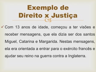 
 Com 13 anos de idade, começou a ter visões e
receber mensagens, que ela dizia ser dos santos
Miguel, Catarina e Margarida. Nestas mensagens,
ela era orientada a entrar para o exército francês e
ajudar seu reino na guerra contra a Inglaterra.
Exemplo de
Direito x Justiça
 