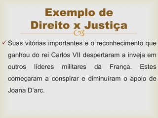 
 Suas vitórias importantes e o reconhecimento que
ganhou do rei Carlos VII despertaram a inveja em
outros líderes militares da França. Estes
começaram a conspirar e diminuíram o apoio de
Joana D’arc.
Exemplo de
Direito x Justiça
 