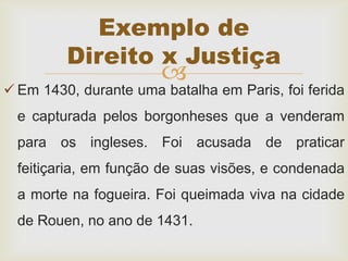 
 Em 1430, durante uma batalha em Paris, foi ferida
e capturada pelos borgonheses que a venderam
para os ingleses. Foi acusada de praticar
feitiçaria, em função de suas visões, e condenada
a morte na fogueira. Foi queimada viva na cidade
de Rouen, no ano de 1431.
Exemplo de
Direito x Justiça
 