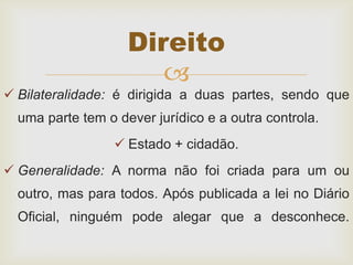 
 Bilateralidade: é dirigida a duas partes, sendo que
uma parte tem o dever jurídico e a outra controla.
 Estado + cidadão.
 Generalidade: A norma não foi criada para um ou
outro, mas para todos. Após publicada a lei no Diário
Oficial, ninguém pode alegar que a desconhece.
Direito
 