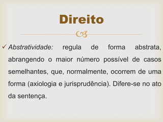 
 Abstratividade: regula de forma abstrata,
abrangendo o maior número possível de casos
semelhantes, que, normalmente, ocorrem de uma
forma (axiologia e jurisprudência). Difere-se no ato
da sentença.
Direito
 