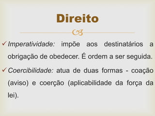 
Imperatividade: impõe aos destinatários a
obrigação de obedecer. É ordem a ser seguida.
Coercibilidade: atua de duas formas - coação
(aviso) e coerção (aplicabilidade da força da
lei).
Direito
 