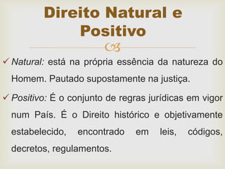 
 Natural: está na própria essência da natureza do
Homem. Pautado supostamente na justiça.
 Positivo: É o conjunto de regras jurídicas em vigor
num País. É o Direito histórico e objetivamente
estabelecido, encontrado em leis, códigos,
decretos, regulamentos.
Direito Natural e
Positivo
 