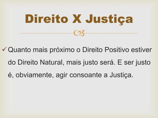 
Quanto mais próximo o Direito Positivo estiver
do Direito Natural, mais justo será. E ser justo
é, obviamente, agir consoante a Justiça.
Direito X Justiça
 