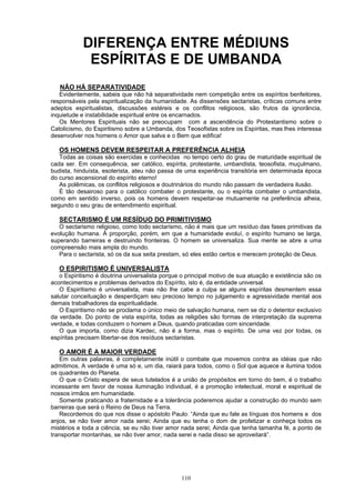 DIFERENÇA ENTRE MÉDIUNS
ESPÍRITAS E DE UMBANDA
NÃO HÁ SEPARATIVIDADE
Evidentemente, sabeis que não há separatividade nem competição entre os espíritos benfeitores,
responsáveis pela espiritualização da humanidade. As dissensões sectaristas, críticas comuns entre
adeptos espiritualistas, discussões estéreis e os conflitos religiosos, são frutos da ignorância,
inquietude e instabilidade espiritual entre os encarnados.
Os Mentores Espirituais não se preocupam com a ascendência do Protestantismo sobre o
Catolicismo, do Espiritismo sobre a Umbanda, dos Teosofistas sobre os Espíritas, mas lhes interessa
desenvolver nos homens o Amor que salva e o Bem que edifica!
OS HOMENS DEVEM RESPEITAR A PREFERÊNCIA ALHEIA
Todas as coisas são exercidas e conhecidas no tempo certo do grau de maturidade espiritual de
cada ser. Em consequência, ser católico, espírita, protestante, umbandista, teosofista, muçulmano,
budista, hinduísta, esoterista, ateu não passa de uma experiência transitória em determinada época
do curso ascensional do espírito eterno!
As polêmicas, os conflitos religiosos e doutrinários do mundo não passam de verdadeira ilusão.
É tão desairoso para o católico combater o protestante, ou o espírita combater o umbandista,
como em sentido inverso, pois os homens devem respeitar-se mutuamente na preferência alheia,
segundo o seu grau de entendimento espiritual.
SECTARISMO É UM RESÍDUO DO PRIMITIVISMO
O sectarismo religioso, como todo sectarismo, não é mais que um resíduo das fases primitivas da
evolução humana. À proporção, porém, em que a humanidade evoluí, o espírito humano se larga,
superando barreiras e destruindo fronteiras. O homem se universaliza. Sua mente se abre a uma
compreensão mais ampla do mundo.
Para o sectarista, só os da sua seita prestam, só eles estão certos e merecem proteção de Deus.
O ESPIRITISMO É UNIVERSALISTA
o Espiritismo é doutrina universalista porque o principal motivo de sua atuação e existência são os
acontecimentos e problemas derivados do Espírito, isto é, da entidade universal.
O Espiritismo é universalista, mas não lhe cabe a culpa se alguns espíritas desmentem essa
salutar conceituação e desperdiçam seu precioso tempo no julgamento e agressividade mental aos
demais trabalhadores da espiritualidade.
O Espiritismo não se proclama o único meio de salvação humana, nem se diz o detentor exclusivo
da verdade. Do ponto de vista espírita, todas as religiões são formas de interpretação da suprema
verdade, e todas conduzem o homem a Deus, quando praticadas com sinceridade.
O que importa, como dizia Kardec, não é a forma, mas o espírito. De uma vez por todas, os
espíritas precisam libertar-se dos resíduos sectaristas.
O AMOR É A MAIOR VERDADE
Em outras palavras, é completamente inútil o combate que movemos contra as idéias que não
admitimos. A verdade é uma só e, um dia, raiará para todos, como o Sol que aquece e ilumina todos
os quadrantes do Planeta.
O que o Cristo espera de seus tutelados é a união de propósitos em torno do bem, é o trabalho
incessante em favor de nossa iluminação individual, é a promoção intelectual, moral e espiritual de
nossos irmãos em humanidade.
Somente praticando a fraternidade e a tolerância poderemos ajudar a construção do mundo sem
barreiras que será o Reino de Deus na Terra.
Recordemos do que nos disse o apóstolo Paulo: “Ainda que eu fale as línguas dos homens e dos
anjos, se não tiver amor nada serei; Ainda que eu tenha o dom de profetizar e conheça todos os
mistérios e toda a ciência, se eu não tiver amor nada serei; Ainda que tenha tamanha fé, a ponto de
transportar montanhas, se não tiver amor, nada serei e nada disso se aproveitará”.
110
 