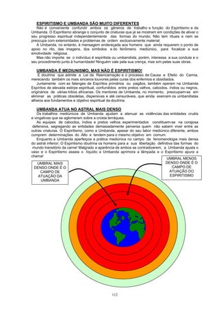 ESPIRITISMO E UMBANDA SÃO MUITO DIFERENTES
Não é conveniente confundir ambos os gêneros de trabalho e função do Espiritismo e da
Umbanda. O Espiritismo abrange o conjunto de criaturas que já se mostram em condições de ativar o
seu progresso espiritual independentemente das formas do mundo; Não tem rituais e nem se
preocupa com exterioridades e problemas de ordem exclusivamente material.
A Umbanda, no entanto, é mensagem endereçada aos homens que ainda requerem o ponto de
apoio no rito, das imagens, dos símbolos e do fenômeno mediúnico, para focalizar a sua
emotividade religiosa.
Mas não importa se o indivíduo é espiritista ou umbandista, porém, interessa a sua conduta e o
seu procedimento junto à humanidade! Ninguém vale pela sua crença, mas sim pelas suas obras.
UMBANDA É MEDIUNISMO, MAS NÃO É ESPIRITISMO!
É doutrina que admite a Lei da Reencarnação e o processo de Causa e Efeito do Carma,
merecendo também os mais sinceros louvores pelas curas dos enfermos e obsidiados.
Juntamente com as falanges de Espíritos primários ou pagãos, também operam na Umbanda
Espíritos de elevada estirpe espiritual, confundidos entre pretos velhos, caboclos, índios ou negros,
originários de várias tribos africanas. Os mentores de Umbanda, no momento, preocupam-se em
eliminar as práticas obsoletas, dispersivas e até censuráveis, que ainda exercem os umbandistas
alheios aos fundamentos e objetivo espiritual da doutrina.
UMBANDA ATUA NO ASTRAL MAIS DENSO
Os trabalhos mediúnicos de Umbanda ajudam a atenuar as violências das entidades cruéis
e vingativas que se aglomeram sobre a crosta terráquea.
As equipes de caboclos, índios e pretos velhos experimentados constituem-se na corajosa
defensiva, segregando as entidades demasiadamente perversa quem não sabem viver entre as
outras criaturas. O Espiritismo, como a Umbanda, apesar do seu labor mediúnico diferente, ambos
cumprem determinações do Alto e tendem para o mesmo objetivo em comum.
Enquanto a Umbanda aperfeiçoa a prática mediúnica no campo da fenomenologia mais densa
do astral inferior; O Espiritismo doutrina os homens para a sua libertação definitiva das formas do
mundo transitório da carne! Malgrado a aparência de ambos se contradizerem, a Umbanda ajusta o
vaso e o Espiritismo asseia o líquido; a Umbanda aprimora a lâmpada e o Espiritismo apura a
chama!
ESPIRITISMO
UMBRAL MENOS
DENSO ONDE É O
CAMPO DE
ATUAÇÃO DO
UMBRAL MAIS
DENSO ONDE É O
CAMPO DE
ATUAÇÃO DA
UMBANDA
112
 