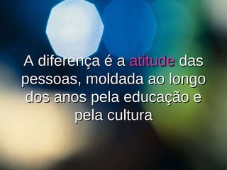 A diferença é a  atitude  das pessoas, moldada ao longo dos anos pela educação e pela cultura 