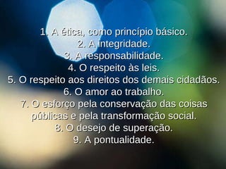 1. A  ética, como princípio básico. 2. A integridade. 3. A responsabilidade. 4. O respeito às leis. 5. O respeito aos direitos dos demais cidadãos. 6. O amor ao trabalho. 7. O esforço pela conservação das coisas públicas e pela transformação social. 8. O desejo de superação. 9. A pontualidade. 