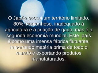 O Japão possui um território limitado, 80% montanhoso, inadequado à agricultura e à criação de gado, mas é a segunda economia mundial. Este  país é como uma imensa fábrica flutuante, importando matéria prima de todo o mundo e exportando produtos manufaturados. 