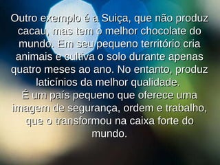 Outro exemplo é a Suiça, que não produz cacau, mas tem o melhor chocolate do mundo. Em seu pequeno território cria animais e cultiva o solo durante apenas quatro meses ao ano. No entanto, produz laticínios da melhor qualidade.  É um país pequeno que oferece uma imagem de segurança, ordem e trabalho, que o transformou na caixa forte do mundo. 