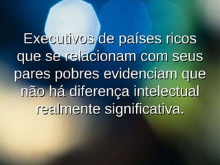 Executivos de países ricos que se relacionam com seus pares pobres evidenciam que não há diferença intelectual realmente significativa. 