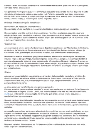 Exemplo: Lazaro ressuscitou ou reviveu? Se lázaro tivesse ressuscitado, quem seria então o primogênito
entre dos mortos a ressuscitar?
São por essas interrogações que posso af irmar que ressuscitar e reviver são distintas do ponto de vista
etimológico e biblicamente e claro no seu sentido real. Portanto, ressuscitar quer dizer, ressurgir dos
mortos e não voltar a morrer, já reviver é ressurgir dos mortos e voltar a morrer, pois, só Jesus cristo
venceu a morte, ou seja, a ressurreição é a única resposta a morte.
Dif erença entre Ressurreição e reencarnação
Reencarnar: v. Int. Reassumir a f orma humana.
Reencarnação: s.f . Ato ou ef eito de reencarnar; pluralidade de existências com um só espirito.
Reencarnação é uma idéia central de diversos sistemas f ilosóf icos e religiosos, segundo a qual uma
porção do Ser é capaz de subsistir à morte do corpo. Chamada consciência, espírito ou alma, essa porção
seria capaz de ligar-se sucessivamente a diversos corpos para a consecução de um f im específ ico, como
o auto-aperf eiçoamento ou a anulação do carma.
Características
A reencarnação é um dos pontos f undamentais do Espiritismo codif icados por Allan Kardec, do Hinduísmo,
do Jainismo, da Teosof ia, do Rosacrucianismo e da f ilosof ia platônica. Existem vertentes místicas do
Cristianismo como, por exemplo, o Cristianismo esotérico, que também admite a reencarnação.
Há ref erência recentes a conceitos que poderiam lembrar a reencarnação na maior parte das religiões,
incluindo religiões do Egito Antigo, religiões indígenas, entre outras. A crença na reencarnação também é
parte da cultura popular ocidental, e sua representação é f reqüente em f ilmes de Hollywood. É comum no
Ocidente a idéia de que o Budismo também pregue a reencarnação, supostamente porque o Budismo tenha
se originado como uma religião independente do Hinduísmo. No entanto essa noção tem sido contestada
por f ontes budistas.
Origens
A crença na reencarnação tem suas origens nos primórdios da humanidade, nas culturas primitivas. De
acordo com alguns estudiosos, a idéia se desenvolveu de duas crenças comuns que af irmam que: Os
seres humanos têm alma, que pode ser separada de seu corpo, temporariamente no sono, e
permanentemente na morte;
As almas podem ser transf eridas de um organismo para outro.
Entre as tentativas de dar uma base “científ ica” a essa crença, destaca-se o trabalho do Dr. Ian Stevenson,
da Universidade de Virgínia, Estados Unidos, que recolheu dados sobre mais de 2.000 casos em todo o
mundo que evidenciariam a reencarnação. No Siri Lanka (país onde a crença é muito popular), os
resultados f oram bem expressivos.
Segundo os dados levantados vidas passadas surgem geralmente aos dois anos de idade, desaparecendo
com o desenvolvimento do cérebro. Uma constante aparece na proximidade f amiliar, embora haja casos
sem nenhum relacionamento étnico ou cultural. Mortes na inf ância, de f orma violenta, aparentam ser mais
relatadas.
A repressão para proteger a criança ou a ignorância do assunto f az com que sinais que indiquem um caso
suspeito normalmente sejam esquecidos ou escondidos. Inf luências comportamentais (f ragmentos de
algum idioma, f obias, depressões etc) podem surgir, porém a associação peremptória desses f enômenos
com encarnações passadas continua a carecer de f undamentação científ ica consistente, sendo mais
f acilmente atribuíveis a outros f atores.
Dentre os trabalhos desenvolvidos por Dr. Stevenson sobre a reencarnação, destaca-se a obra Vinte
casos sugestivos de reencarnação.
 