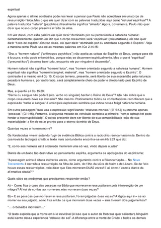 espiritual
Agora apenas o último contraste pode nos levar a pensar que Paulo não acreditava em um corpo de
ressurreição f ísica. Mas o que ele quer dizer com as palavras traduzidas aqui como “natural/ espiritual”? A
palavra traduzida “natural” (psychikos) literalmente signif ica “almado”. Agora, obviamente, Paulo não quer
dizer que nosso corpo presente é f eito de alma.
Em vez disso, com esta palavra ele quer dizer “dominado por ou pertencente à natureza humana”.
Semelhantemente, quando ele diz que o corpo ressurreto será “espiritual” (pneumatikos), ele não quer
dizer “f eito de espírito”. Em vez disso, ele quer dizer “dominado por ou orientado segundo o Espírito”. Veja
a maneira como Paulo usa estas mesmas palavras em I Co 2.14.15:
“Ora, o “homem natural” (“anthropos psychikos”) não aceita as coisas do Espírito de Deus, porque para ele
é loucura; e não pode entendê-las, porque elas se discernem espiritualmente. Mas o que é “espiritual”
(“pneumatikos”) discerne bem tudo, enquanto ele por ninguém é discernido”.
Homem natural não signif ica “homem f ísico”, mas “homem orientado segundo a natureza humana”. Homem
espiritual não signif ica “homem intangível, imaterial”, mas “homem orientado segundo o Espírito”. O
contraste é o mesmo em I Co 15. O corpo terreno, presente, será liberto de sua escravidão pela natureza
pecadora humana e, por outro lado, será completamente cheio de poder e direcionado pelo Espírito de
Deus.
Mas, e quanto a I Co 15.50:
“Carne ou sangue não poderá (n.b. verbo no singular) herdar o Reino de Deus”? Isto não indica que o
corpo ressurreto deve ser imaterial? Não mesmo. Praticamente todos os comentadores reconhecem que a
expressão “carne e sangue” é uma típica expressão semítica que indica nossa f rágil natureza humana.
Em outra passagem Paulo usa a expressão signif icando “criaturas mortais” (Ef 6:12) ou mesmo apenas
“pessoas” (Gl 1:16). Portanto, a segunda metade do versículo completa a primeira: “nem o corruptível pode
herdar a incorruptibilidade”. O corpo presente deve ser liberto de sua corruptibilidade -não de sua
materialidade- a f im de estar pronto para o eterno domínio de Deus.
Quantas vezes o homem morre?
Os Kardecistas vivem tentando f ugir de evidência Bíblica contra o raciocínio reencarnacionista. Dentro da
cosmovisão teológica cristã, o texto mais contundente encontra-se em Hb 9.27 que diz:
“E, como aos homens está ordenado morrerem uma só vez, vindo depois o juízo”
Diante de um texto tão destrutivo ao pensamento espírita, argumenta os apologistas do espiritismo:
“A passagem acima é citada inúmeras vezes, como argumento contra a Reencarnação… No Novo
Testamento é narrada a ressurreição da f ilha de Jairo, do f ilho da viúva de Naim e de Lázaro. Se de f ato
houve essas ressurreições, vale dizer que Eles morreram DUAS vezes! E aí, como f icamos diante da
af irmativa citada?”*
Quais sãos os problemas que precisamos responder então?
A) – Como f ica o caso das pessoas na Bíblia que morreram e ressuscitaram pela intervenção de um
milagre? Af inal de contas ao morrerem, elas morreram duas vezes?
B) – E as pessoas que morreram e ressuscitaram, f oram julgadas duas vezes? A lógica aqui é – se ao
morrer eu sou julgado, como f ica então os que morreram duas vezes – eles tiveram dois julgamentos?
“… ordenados morrerem…”
“O texto explicita que a morte em si é inevitável (é isso que o autor de Hebreus quer salientar). Ninguém
está isento dessa experiência “debaixo do sol”. A dif erença entre a morte de Cristo e todos os demais
 