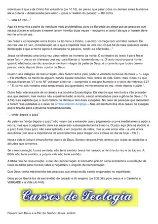indivíduos é que a de Cristo f oi voluntário (Jo 10.18), ao passo que para todos os demais seres humanos
ela é ordena – Armazenada para eles” – (pois o “salário do pecado” – Rm 3.23).
“…uma só vez…”
Aqui se encontra a parte do versículo mais problemática, pois os Kardecistas alega que as pessoas que
ressuscitaram e voltaram a morrer teriam morrido duas vezes – enquanto o texto f ala que o homem deve
morrer uma só vez.
“ao f azer a comparação entre todos os homens e Cristo, o escritor começa com um f ator comum: Ele
morreu uma só vez, consideração esta que é repetida mais de uma vez. O que há de mais relevante nesta
declaração é que a morte agora é declarada no passivo, tendo-se of erecido…”
Jesus se of ereceu uma única vez para redimir os homens da morte. O contraste do texto é para f risar
esse f ato – Jesus se of ereceu uma vez para libertar o homem da morte. O texto mostra que a morte
quando ef etivada, se não acontecer nenhum milagre da parte de Deus, é o caminho que todos devem
passar, vindo depois disso o juízo de Deus.
Quanto aos milagres de ressurreição, eles f oram f eitos pelo poder e vontade exclusiva de Deus – ou seja
– Ele interf eriu na morte de alguém, dando àquele indivíduo mais tempo de vida. Claro, mas todos os que
ressuscitaram no VT e no NT voltaram a morrer – cumprindo o designo humano e o texto de Hebreus 9.27
– ” E, como aos homens está armazenado (ou guardado) morrerem uma só vez, vindo depois o juízo “.
Outro f ato interessante de notarmos é a doutrina Escatológica. Ela mostra que nem todos irão preceder
aos que morrem, mas muitos não experimentarão a morte, sendo arrebatados para a glória de Deus (I Ts
4.15). Isso explicita que o texto bíblico de Hebreus tem duas exceções: No caso de pessoas que morreram
e f oram ressuscitadas e o caso do arrebatamento da Igreja – Mas em nenhum dos dois casos de exceção
existe brecha para a doutrina reencarnacionista.
“…vindo depois o juízo”
As palavras “vindo depois o juízo” não visam dar a entender que o julgamento ocorre imediatamente após a
morte, mas que o julgamento deve ser esperado subseqüentemente à morte. O juízo aqui (krisis) aludido é
o juízo f inal. Esse juízo não será aplicado a um conjunto de vidas, mas a uma única vida – a uma única
existência (por isso a importância de aproveitarmos para chegar-nos a Deus no dia de hoje – Hb 3).
Nossa vida é única e intransf erível diante de Deus. Somos responsáveis diretos por todas as decisões e
atitudes que tomamos.
Se a reencarnação f osse verdade, não teria sentido Jesus ter narrado a história do rico e do Lazaro. A
Bíblia não teria sentido, a própria vida não teria sentido.
A Bíblia f ala de ressurreição, e não de reencarnação. O conselho prático seria aceitarmos a revelação de
Deus na bíblia para nossas vidas e negarmos o engodo da reencarnação.
Que Deus tenha misericórdia das pessoas que ainda estão sendo enganadas no espiritismo.
Deus pode libertá-los da escravidão do pecado e do engano (Jo 8.32,36), pois Jesus é o Caminho a
VERDADE e a Vida (Jo14.6).
Fiquem com Deus e a Paz do Senhor Jesus, amém!
 