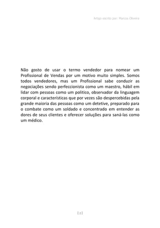 Artigo escrito por: Marcos Oliveira
[ 2 ]
Não gosto de usar o termo vendedor para nomear um
Profissional de Vendas por um motivo muito simples. Somos
todos vendedores, mas um Profissional sabe conduzir as
negociações sendo perfeccionista como um maestro, hábil em
lidar com pessoas como um politico, observador da linguagem
corporal e características que por vezes são despercebidas pela
grande maioria das pessoas como um detetive, preparado para
o combate como um soldado e concentrado em entender as
dores de seus clientes e oferecer soluções para saná-las como
um médico.
 