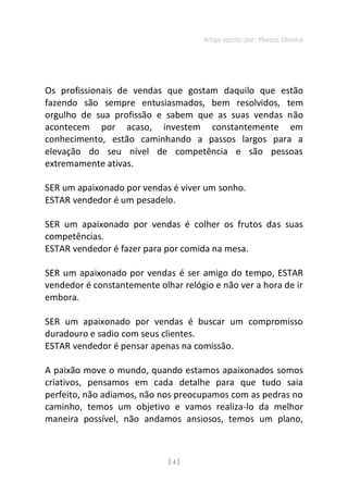 Artigo escrito por: Marcos Oliveira
[ 4 ]
Os profissionais de vendas que gostam daquilo que estão
fazendo são sempre entusiasmados, bem resolvidos, tem
orgulho de sua profissão e sabem que as suas vendas não
acontecem por acaso, investem constantemente em
conhecimento, estão caminhando a passos largos para a
elevação do seu nível de competência e são pessoas
extremamente ativas.
SER um apaixonado por vendas é viver um sonho.
ESTAR vendedor é um pesadelo.
SER um apaixonado por vendas é colher os frutos das suas
competências.
ESTAR vendedor é fazer para por comida na mesa.
SER um apaixonado por vendas é ser amigo do tempo, ESTAR
vendedor é constantemente olhar relógio e não ver a hora de ir
embora.
SER um apaixonado por vendas é buscar um compromisso
duradouro e sadio com seus clientes.
ESTAR vendedor é pensar apenas na comissão.
A paixão move o mundo, quando estamos apaixonados somos
criativos, pensamos em cada detalhe para que tudo saia
perfeito, não adiamos, não nos preocupamos com as pedras no
caminho, temos um objetivo e vamos realiza-lo da melhor
maneira possível, não andamos ansiosos, temos um plano,
 