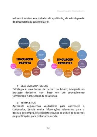 Artigo escrito por: Marcos Oliveira
[ 6 ]
valores é realizar um trabalho de qualidade, ela não depende
de circunstancias para realiza-lo.
INFOGRÁFI
4- SEJA UM ESTRATEGISTA
Estratégia é uma forma de pensar no futuro, integrada no
processo decisório, com base em um procedimento
formalizado e articulador de resultados.
5- TENHA ÉTICA
Apresente argumentos verdadeiros para convencer o
comprador, jamais omita informações relevantes para a
decisão de compra, seja honesto e nunca se utilize de subornos
ou gratificações para fechar uma venda.
Linguagem
reativa
Não há nada
que eu
possa fazer Sou assim e
não mudo
Vocês estão
me
deixando
louco
Eles nunca
vão aceitar
isso
Tenho que
fazer isso
Não posso
Ah, se eu pudesse…
LINGUAGEM
REATIVA Existe
alternativa
Posso ter
outra
atitude
Eu controlo
meus
sentimentos
Vou fazer
uma
apresentação
eficaz
Preciso de
uma
resposta
apropriada
Eu escolho
Eu prefiro
LINGUAGEM
PROATIVA
Eu vou fazer
 