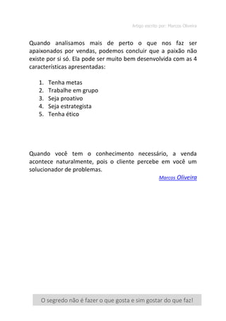 Artigo escrito por: Marcos Oliveira
[ 7 ]
Quando analisamos mais de perto o que nos faz ser
apaixonados por vendas, podemos concluir que a paixão não
existe por si só. Ela pode ser muito bem desenvolvida com as 4
características apresentadas:
1. Tenha metas
2. Trabalhe em grupo
3. Seja proativo
4. Seja estrategista
5. Tenha ético
Quando você tem o conhecimento necessário, a venda
acontece naturalmente, pois o cliente percebe em você um
solucionador de problemas.
Marcos Oliveira
O segredo não é fazer o que gosta e sim gostar do que faz!
 