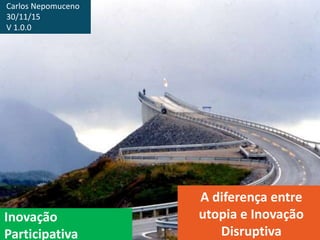 Inovação
Participativa
A diferença entre
utopia e Inovação
Disruptiva
Carlos Nepomuceno
30/11/15
V 1.0.0
 