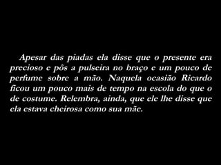 Apesar das piadas ela disse que o presente era precioso e pôs a pulseira no braço e um pouco de perfume sobre a mão. Naquela ocasião Ricardo ficou um pouco mais de tempo na escola do que o de costume. Relembra, ainda, que ele lhe disse que ela estava cheirosa como sua mãe. 
