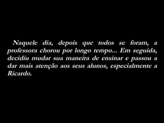 Naquele dia, depois que todos se foram, a professora chorou por longo tempo... Em seguida, decidiu mudar sua maneira de ensinar e passou a dar mais atenção aos seus alunos, especialmente a Ricardo.  