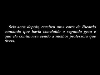 Seis anos depois, recebeu uma carta de Ricardo contando que havia concluído o segundo grau e que ela continuava sendo a melhor professora que tivera.  