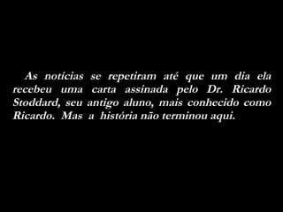 As notícias se repetiram até que um dia ela recebeu uma carta assinada pelo Dr. Ricardo Stoddard, seu antigo aluno, mais conhecido como Ricardo.  Mas  a  história não terminou aqui.  