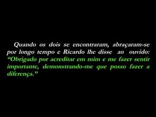 Quando os dois se encontraram, abraçaram-se por longo tempo e Ricardo lhe disse  ao  ouvido:  “Obrigado por acreditar em mim e me fazer sentir importante, demonstrando-me que posso fazer a diferença.” 