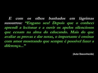 E com os olhos banhados em lágrimas sussurrou:  “Engano seu! Depois que o conheci aprendi a lecionar e a ouvir os apelos silenciosos que ecoam na alma do educando. Mais do que avaliar as provas e dar notas, o importante é ensinar com amor mostrando que sempre é possível fazer a diferença...” (Autor Desconhecido) 