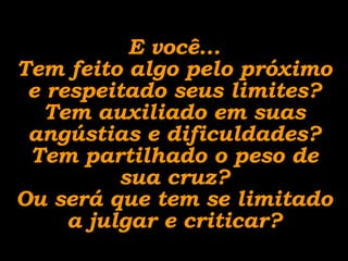 E você... Tem feito algo pelo próximo e respeitado seus limites? Tem auxiliado em suas angústias e dificuldades? Tem partilhado o peso de sua cruz? Ou será que tem se limitado a julgar e criticar? 