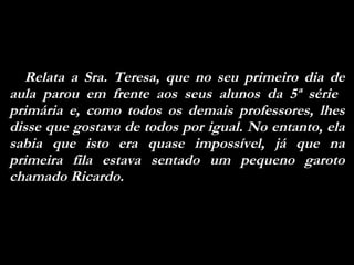 Relata a Sra. Teresa, que no seu primeiro dia de aula parou em frente aos seus alunos da 5ª série  primária e, como todos os demais professores, lhes disse que gostava de todos por igual. No entanto, ela sabia que isto era quase impossível, já que na primeira fila estava sentado um pequeno garoto chamado Ricardo. 