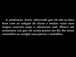 A  professora  havia  observado que ele não se dava bem com os colegas de classe e muitas vezes suas roupas estavam sujas e cheiravam mal. Houve até momentos em que ela sentia prazer em lhe dar notas vermelhas ao corrigir suas provas e trabalhos. 