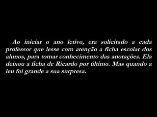 Ao iniciar o ano letivo, era solicitado a cada professor que lesse com atenção a ficha escolar dos alunos, para tomar conhecimento das anotações. Ela deixou a ficha de Ricardo por último. Mas quando a leu foi grande a sua surpresa.  