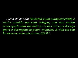 Ficha do 2º ano:  “Ricardo é um aluno excelente e muito querido por seus colegas, mas tem estado preocupado com sua mãe que está com uma doença grave e desenganada pelos  médicos. A vida em seu lar deve estar sendo muito difícil.” 