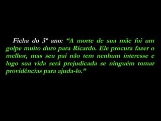 Ficha do 3º ano:  “A morte de sua mãe foi um golpe muito duro para Ricardo. Ele procura fazer o melhor, mas seu pai não tem nenhum interesse e logo sua vida será prejudicada se ninguém tomar providências para ajuda-lo.” 